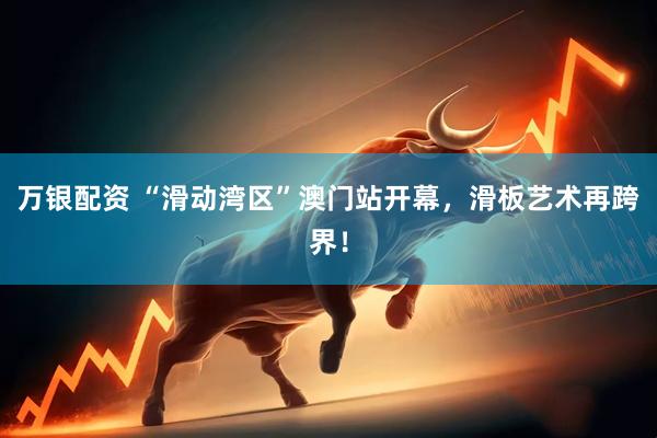 万银配资 “滑动湾区”澳门站开幕，滑板艺术再跨界！
