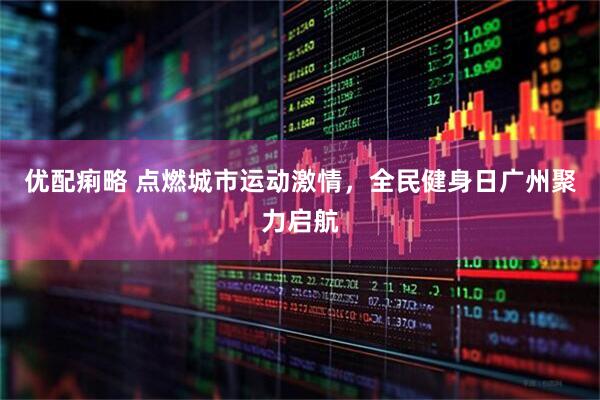 优配痢略 点燃城市运动激情，全民健身日广州聚力启航
