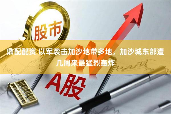 鼎配配资 以军袭击加沙地带多地，加沙城东部遭几周来最猛烈轰炸