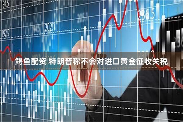 鳄鱼配资 特朗普称不会对进口黄金征收关税
