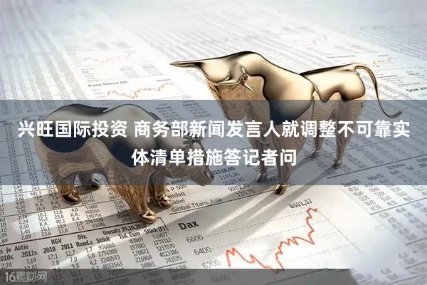 兴旺国际投资 商务部新闻发言人就调整不可靠实体清单措施答记者问