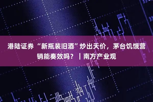港陆证券 “新瓶装旧酒”炒出天价，茅台饥饿营销能奏效吗？｜南方产业观