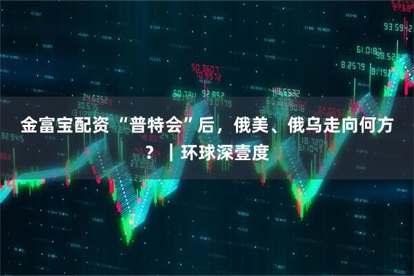 金富宝配资 “普特会”后，俄美、俄乌走向何方？｜环球深壹度
