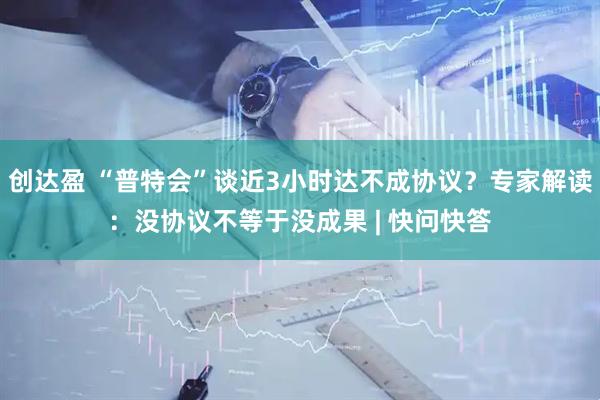 创达盈 “普特会”谈近3小时达不成协议？专家解读：没协议不等于没成果 | 快问快答