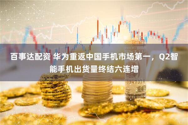 百事达配资 华为重返中国手机市场第一，Q2智能手机出货量终结六连增