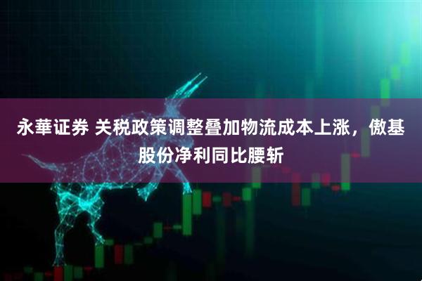 永華证券 关税政策调整叠加物流成本上涨，傲基股份净利同比腰斩