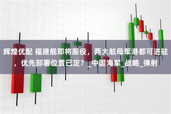 辉煌优配 福建舰即将服役，两大航母军港都可进驻，优先部署位置已定？_中国海军_战略_弹射