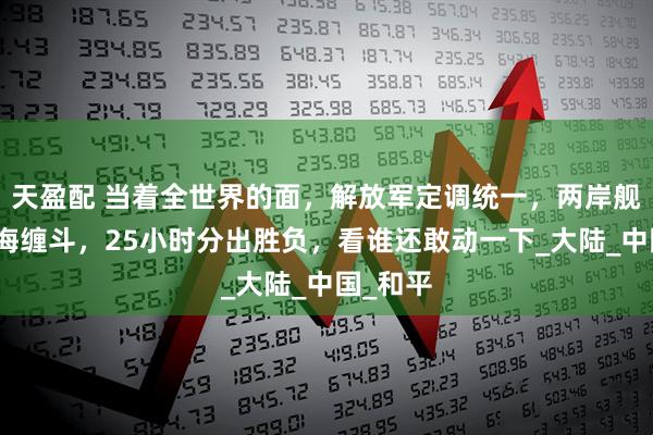 天盈配 当着全世界的面，解放军定调统一，两岸舰船在南海缠斗，25小时分出胜负，看谁还敢动一下_大陆_中国_和平