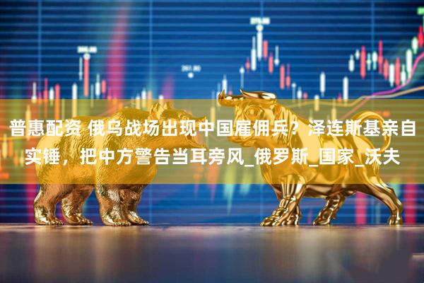 普惠配资 俄乌战场出现中国雇佣兵？泽连斯基亲自实锤，把中方警告当耳旁风_俄罗斯_国家_沃夫
