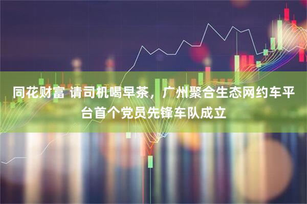 同花财富 请司机喝早茶，广州聚合生态网约车平台首个党员先锋车队成立