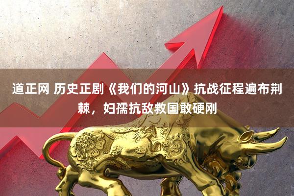 道正网 历史正剧《我们的河山》抗战征程遍布荆棘，妇孺抗敌救国敢硬刚