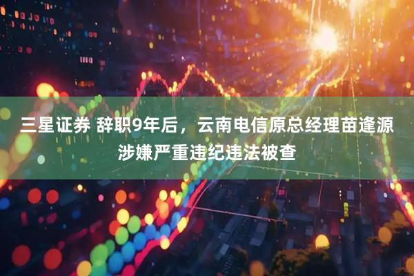 三星证券 辞职9年后，云南电信原总经理苗逢源涉嫌严重违纪违法被查