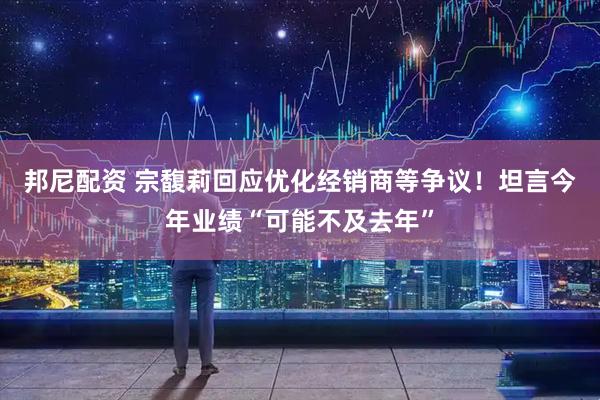 邦尼配资 宗馥莉回应优化经销商等争议！坦言今年业绩“可能不及去年”