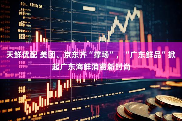 天鲜优配 美团、京东齐“撑场”，“广东鲜品”掀起广东海鲜消费新时尚
