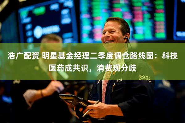 浩广配资 明星基金经理二季度调仓路线图：科技医药成共识，消费现分歧