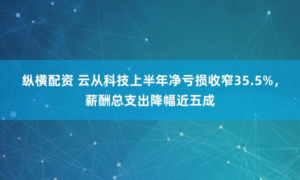 纵横配资 云从科技上半年净亏损收窄35.5%，薪酬总支出降幅近五成