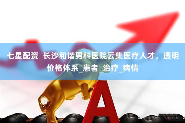 七星配资  长沙和谐男科医院云集医疗人才，透明价格体系_患者_治疗_病情