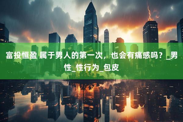 富投恒盈 属于男人的第一次，也会有痛感吗？_男性_性行为_包皮
