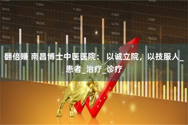 翻倍赚 南昌博士中医医院： 以诚立院，以技服人_患者_治疗_诊疗