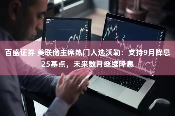 百盛证券 美联储主席热门人选沃勒：支持9月降息25基点，未来数月继续降息