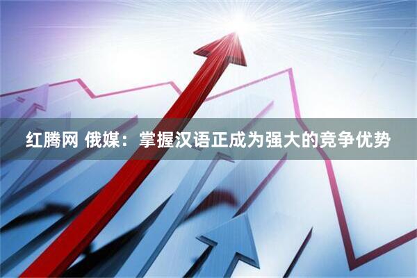 红腾网 俄媒：掌握汉语正成为强大的竞争优势