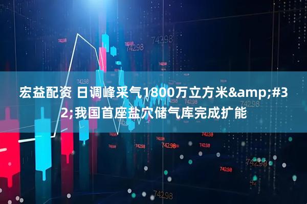 宏益配资 日调峰采气1800万立方米&#32;我国首座盐穴储气库完成扩能