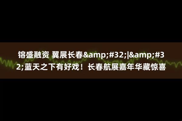 镕盛融资 翼展长春&#32;|&#32;蓝天之下有好戏！长春航展嘉年华藏惊喜