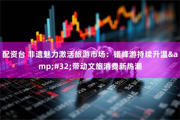配资台 非遗魅力激活旅游市场：错峰游持续升温&#32;带动文旅消费新热潮