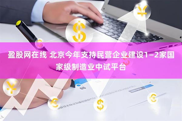 盈股网在线 北京今年支持民营企业建设1—2家国家级制造业中试平台