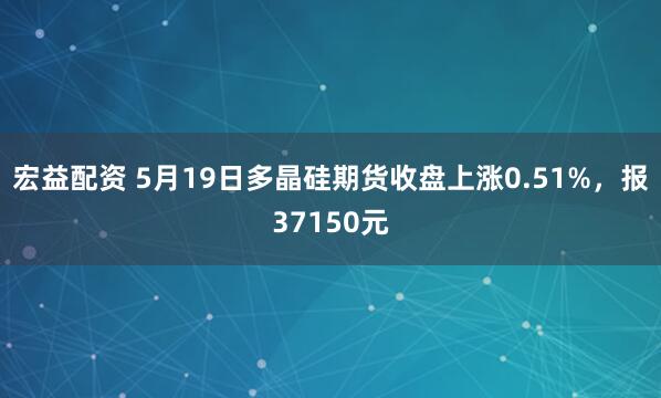 宏益配资 5月19日多晶硅期货收盘上涨0.51%，报37150元