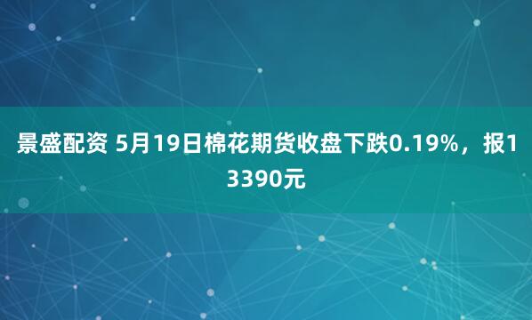 景盛配资 5月19日棉花期货收盘下跌0.19%，报13390元