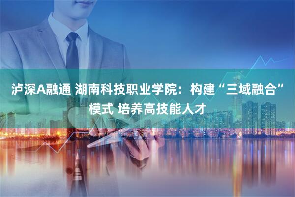 泸深A融通 湖南科技职业学院：构建“三域融合”模式 培养高技能人才