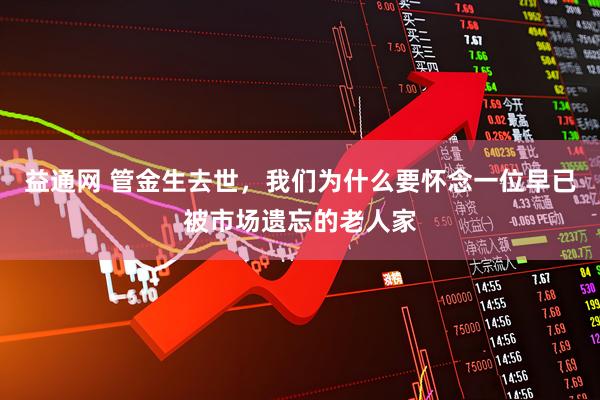 益通网 管金生去世,我们为什么要怀念一位早已被市场遗忘的老人家