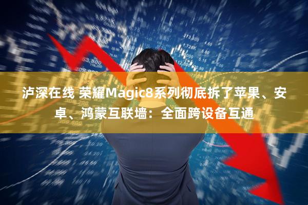 泸深在线 荣耀Magic8系列彻底拆了苹果、安卓、鸿蒙互联墙：全面跨设备互通