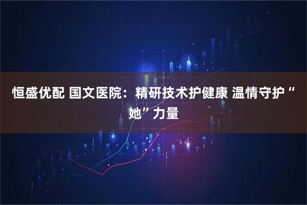 恒盛优配 国文医院:精研技术护健康 温情守护“她”力量